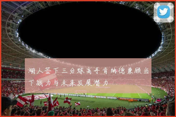湖人签下三分球高手肯纳德兼顾当下战力与未来发展潜力