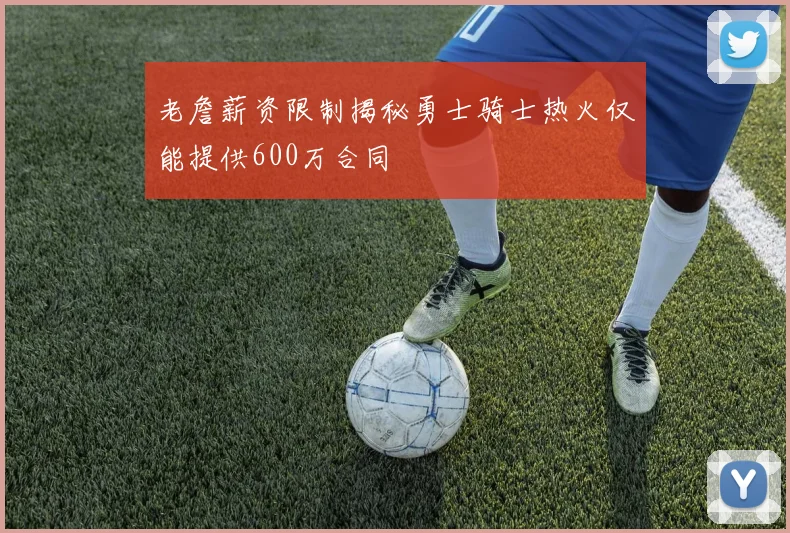 老詹薪资限制揭秘勇士骑士热火仅能提供600万合同