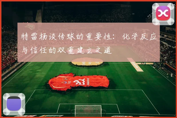 特雷杨谈传球的重要性：化学反应与信任的双重建立之道