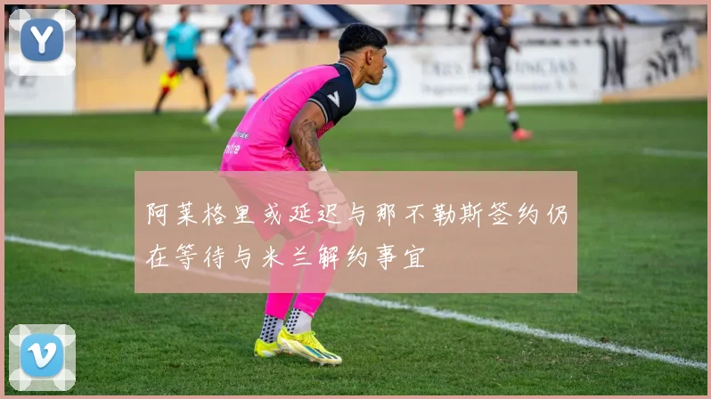 阿莱格里或延迟与那不勒斯签约仍在等待与米兰解约事宜