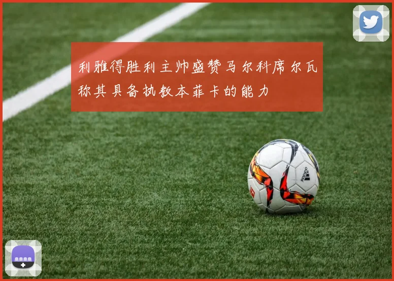 利雅得胜利主帅盛赞马尔科席尔瓦称其具备执教本菲卡的能力