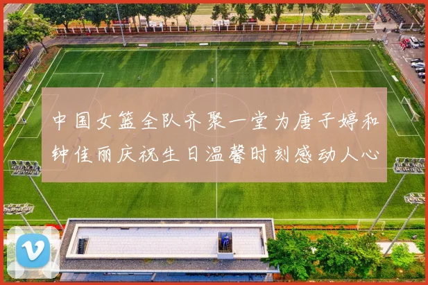 中国女篮全队齐聚一堂为唐子婷和钟佳丽庆祝生日温馨时刻感动人心