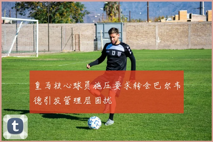 皇马核心球员施压要求转会巴尔韦德引发管理层困扰