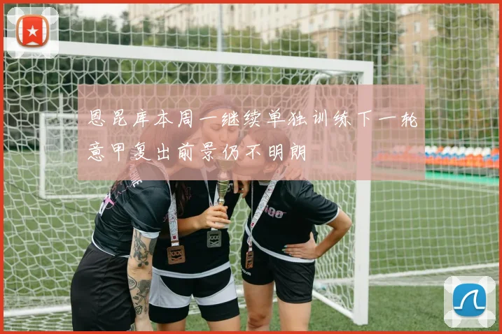 恩昆库本周一继续单独训练下一轮意甲复出前景仍不明朗