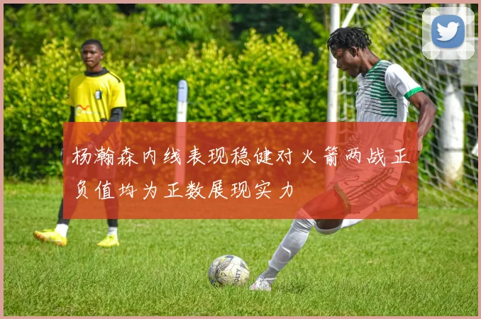 杨瀚森内线表现稳健对火箭两战正负值均为正数展现实力