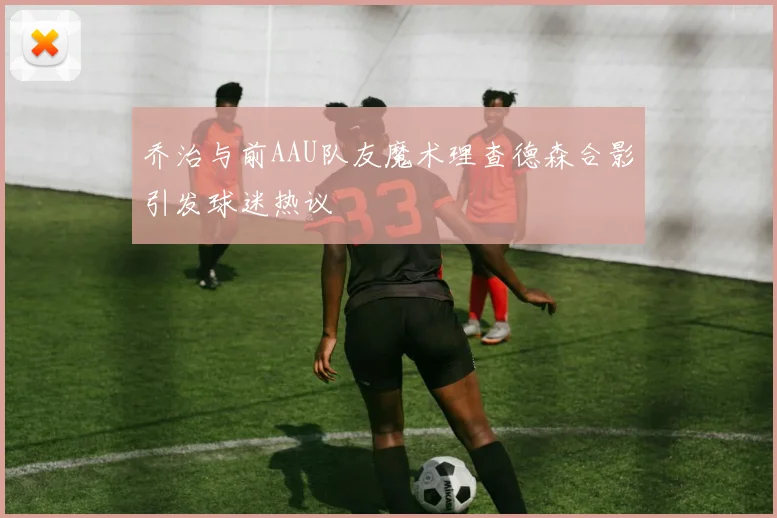 乔治与前AAU队友魔术理查德森合影引发球迷热议