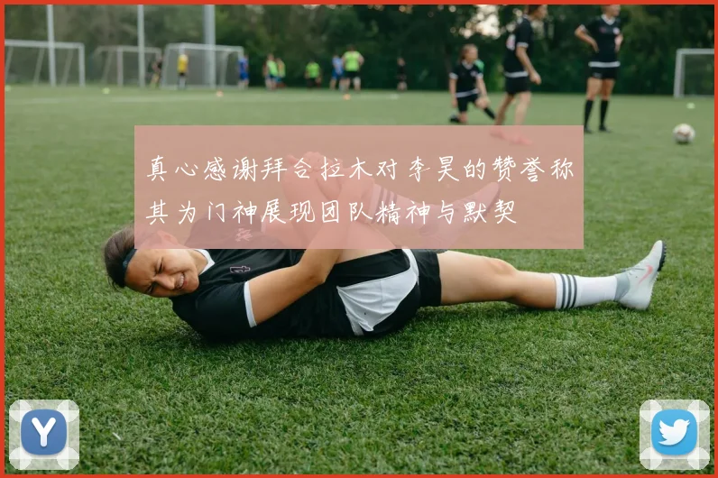真心感谢拜合拉木对李昊的赞誉称其为门神展现团队精神与默契