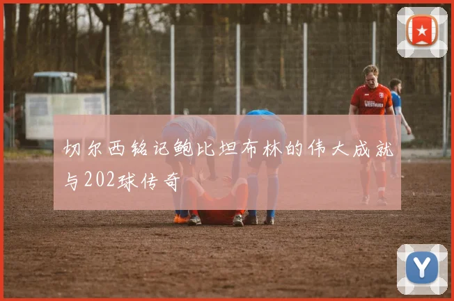 切尔西铭记鲍比坦布林的伟大成就与202球传奇