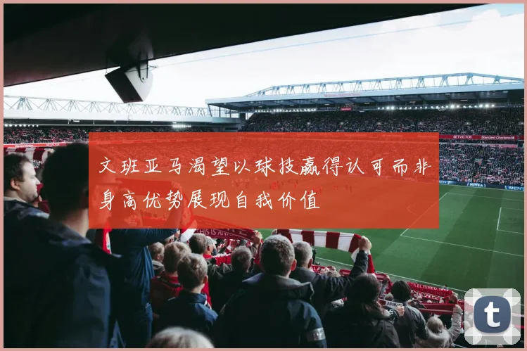 文班亚马渴望以球技赢得认可而非身高优势展现自我价值