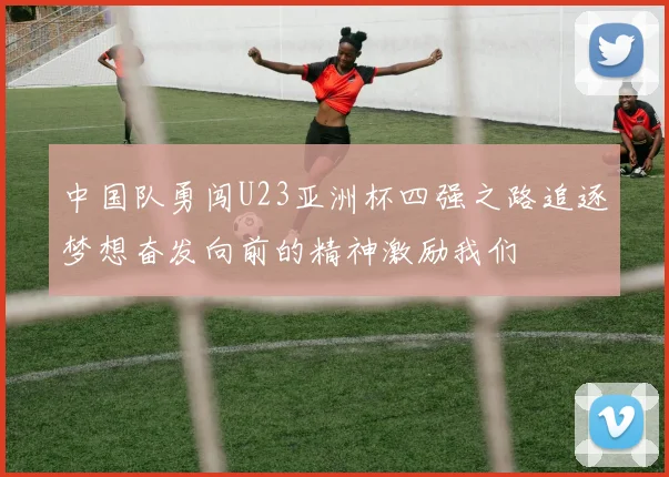 中国队勇闯U23亚洲杯四强之路追逐梦想奋发向前的精神激励我们