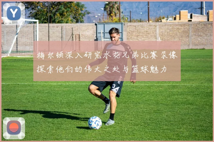 梅尔顿深入研究水花兄弟比赛录像探索他们的伟大之处与篮球魅力