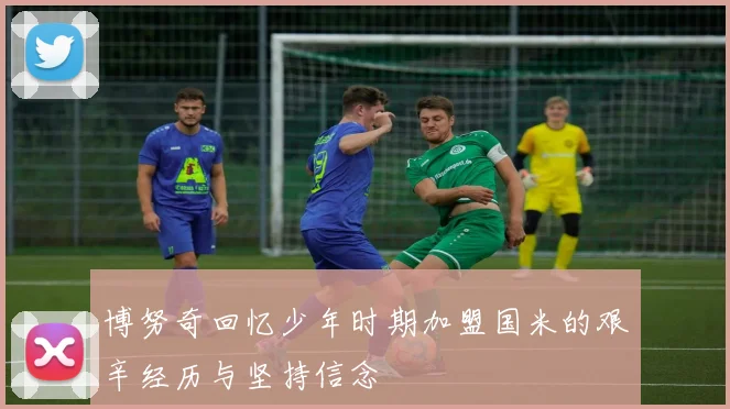 博努奇回忆少年时期加盟国米的艰辛经历与坚持信念