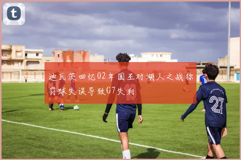 迪瓦茨回忆02年国王对湖人之战称罚球失误导致G7失利