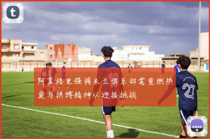 阿莱格里强调米兰俱乐部需重燃热爱与拼搏精神以迎接挑战
