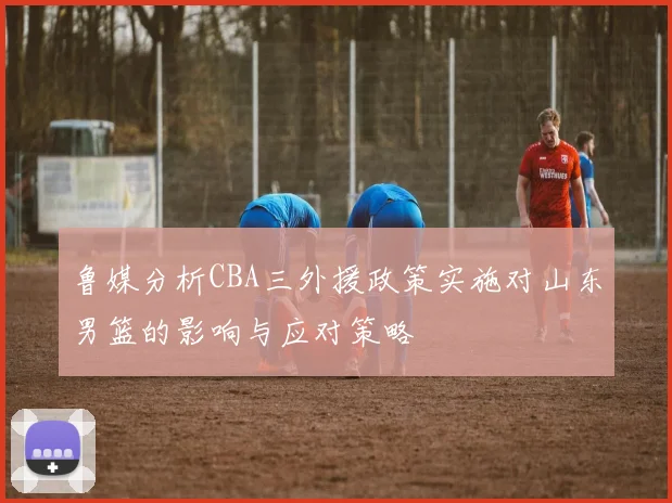 鲁媒分析CBA三外援政策实施对山东男篮的影响与应对策略