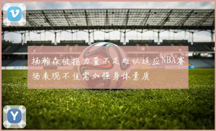 杨瀚森被指力量不足难以适应NBA赛场表现不佳需加强身体素质