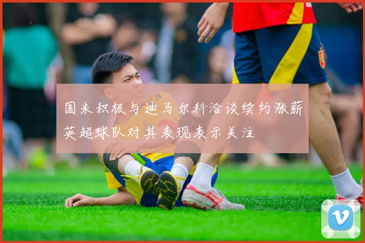 国米积极与迪马尔科洽谈续约涨薪英超球队对其表现表示关注