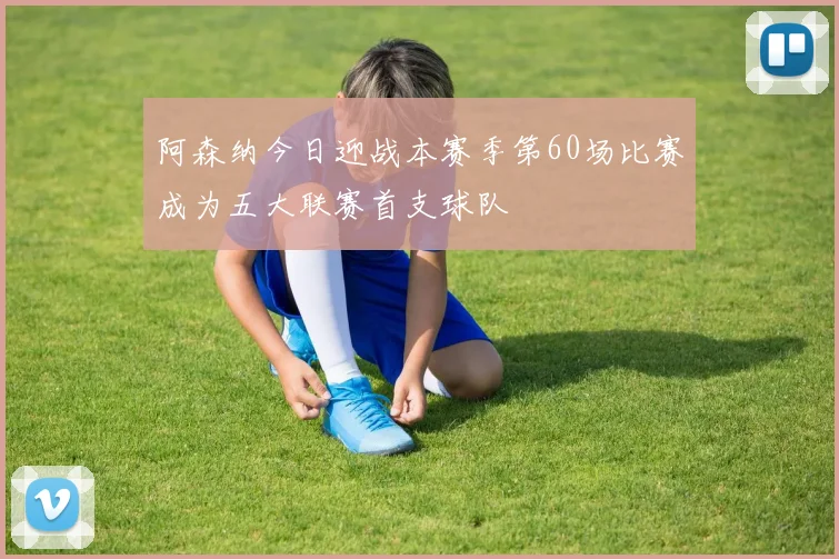 阿森纳今日迎战本赛季第60场比赛成为五大联赛首支球队