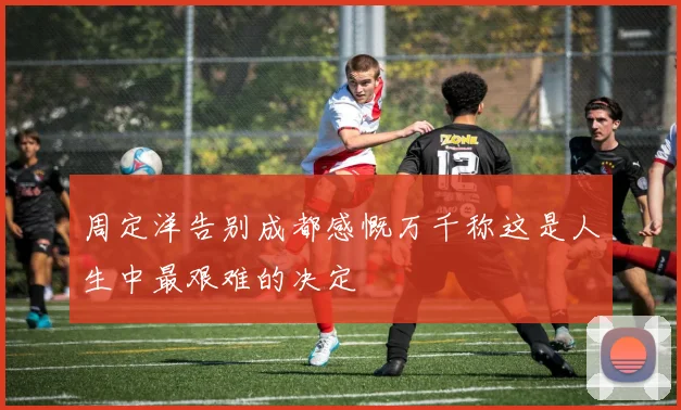 周定洋告别成都感慨万千称这是人生中最艰难的决定
