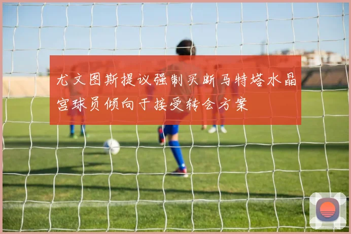 尤文图斯提议强制买断马特塔水晶宫球员倾向于接受转会方案