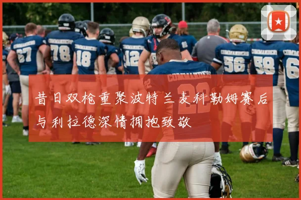 昔日双枪重聚波特兰麦科勒姆赛后与利拉德深情拥抱致敬