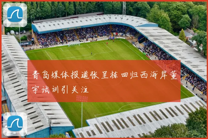 青岛媒体报道张呈栋回归西海岸董宇试训引关注