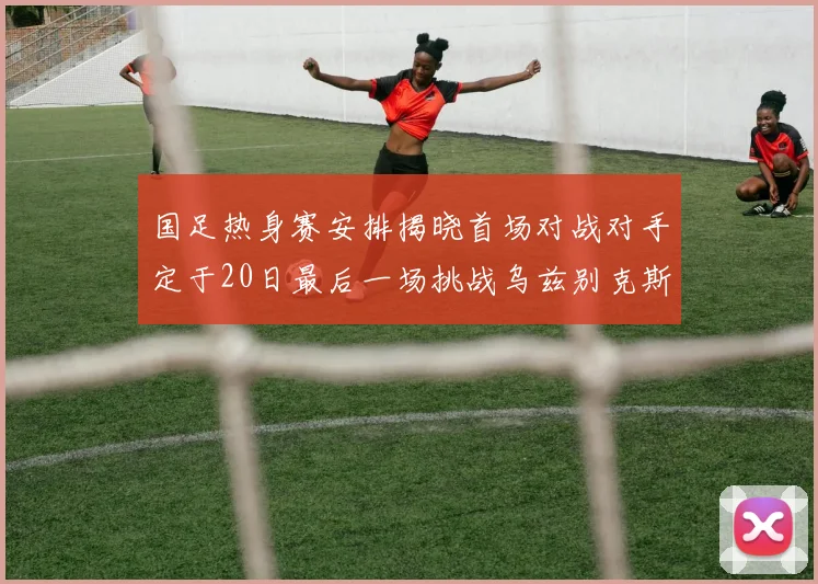 国足热身赛安排揭晓首场对战对手定于20日最后一场挑战乌兹别克斯坦