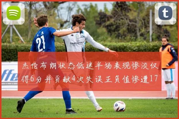 杰伦布朗状态低迷半场表现惨淡仅得6分并贡献4次失误正负值惨遭17