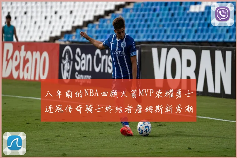 八年前的NBA回顾火箭MVP荣耀勇士连冠传奇骑士终结者詹姆斯新秀潮流涌动